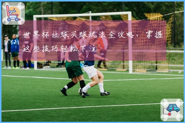 世界杯让球买球玩法全攻略，掌握这些技巧轻松下注