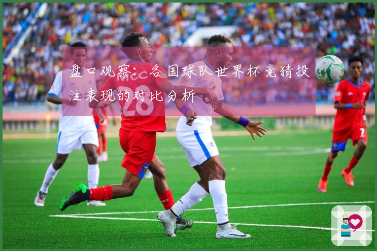 盘口观察：各国球队世界杯竞猜投注表现的对比分析